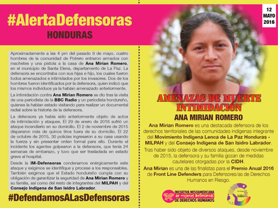 Ana Mirian Romero es una destacada defensora de los derechos territoriales de las comunidades indígenas integrante del Movimiento Indígena Lenca de La Paz Honduras - MILPAH y del Consejo Indígena de San Isidro Labrador. Tras haber sido objeto de diversos ataques, desde noviembre de 2015 la defensora y su familia gozan de medidas cautelares otorgadas por la CIDH. Ana Mirian es una de las finalistas para el Premio Anual 2016 de Front Line Defenders para Defensores/as de Derechos Humanos en Riesgo. Aproximadamente a las 4 pm del pasado 9 de mayo, cuatro hombres de la comunidad de Potrero entraron armados con machetes y una pistola a la casa de Ana Mirian Romero, en el municipio de Santa Elena, departamento de La Paz. La defensora se encontraba con sus hijas e hijo, los cuales fueron todos amenazados e intimidados por los invasores. Dos de los hombres fueron identificados por la defensora, quien indicó que los mismos individuos ya la habían amenazado anteriormente. La intimidación contra Ana Mirian Romero se dio tras la visita de una periodista de la BBC Radio y un periodista hondureño, quienes la habían estado visitando para realizar un documental radial sobre la historia de la defensora. La defensora ya había sido anteriormente objeto de actos de intimidación y ataques. El 29 de enero de 2016 sufrió un ataque incendiario en su domicilio. El 2 de noviembre de 2015 dispararon más de quince tiros fuera de su domicilio. El 22 de octubre de 2015, 30 policías ingresaron a su casa usando la fuerza y sin presentar orden formal para ello. Durante el incidente los agentes golpearon a la defensora, que tenía 24 semanas de embarazo, y tuvo que ser trasladada en estado grave al hospital. Desde la IM-Defensoras condenamos enérgicamente este ataque y exigimos se identifique y procese a los responsables. También exigimos que el Estado hondureño cumpla con su obligación de garantizar la seguridad de Ana Mirian Romero y su familia, así como del resto de integrantes del MILPAH y del Consejo Indígena de San Isidro Labrador.