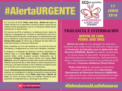 Bertha de León es una abogada de derechos humanos que, hasta marzo de este año, trabajó para la Fundación de Estudios para la Aplicación del Derecho (FESPAD). Bertha ha estado involucrada en varios casos de alto perfil, incluyendo una demanda penal por malversación, enriquecimiento ilícito y desobediencia contra el ex presidente de El Salvador, Francisco Guillermo Flores Pérez. Pedro José Cruz es abogado de derechos humanos y presidente de la Asociación Salvadoreña de Derechos Humanos (ASDEHU), una organización que ofrece acompañamiento legal a víctimas de violaciones de derechos humanos. El 2 de junio de 2016, Pedro José Cruz y Bertha de León se habían reunido con un periodista, cuando se dieron cuenta de que estaban siendo perseguidos y que su conversación estaba siendo grabada por un desconocido.  El 8 de junio de 2016, el defensor y la defensora fueron objeto de vigilancia y perseguidos por hombres no identificados fuera de la Corte Penal de San Salvador, donde ejercen la representación legal de sus clientes en varios casos de corrupción contra el empresario Enrique Rais López. El mismo día, el abogado de este último los había demandado a ambos por difamación.  Estos incidentes son los más recientes en una serie de actos de intimidación y hostigamiento en contra de la abogada y abogado. El abogado y la abogada de derechos humanos representan en defensa legal a la pareja Mario Calderón y Claudia Herrera, quiénes tienen varios procesos penales  nterpuestos por el empresario Enrique Rais. El anterior abogado de la pareja, René Medrano, renunció después de haber sido acosadojudicialmente, detenido durante tres días y haber tenido su oficina saqueada en la noche por unos desconocidos en 2015. Medrano ha dejado el país con su familia como consecuencia de las amenazas. Desde la Red Salvadoreña de Defensoras de Derechos Humanos exigimos una investigación inmediata, exhaustiva e imparcial sobre los actos de intimidación contra Pedro José Cruz y Bertha de León, así como se tomen todas las medidas necesarias para garantizar la integridad física y psicológica de ambos.